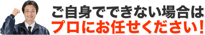 ご自身でできない場合はプロにお任せください！